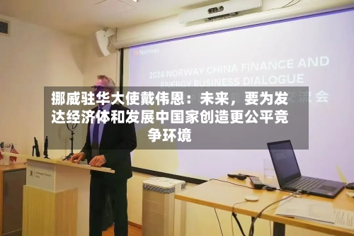 挪威驻华大使戴伟恩：未来，要为发达经济体和发展中国家创造更公平竞争环境-第1张图片
