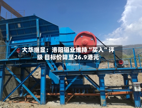 大华继显：洛阳钼业维持“买入	”评级 目标价降至26.9港元-第1张图片