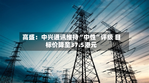高盛：中兴通讯维持“中性”评级 目标价降至37.5港元-第1张图片