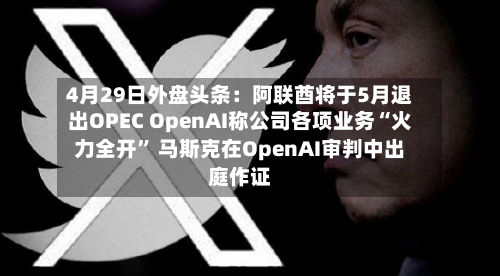4月29日外盘头条：阿联酋将于5月退出OPEC OpenAI称公司各项业务“火力全开	” 马斯克在OpenAI审判中出庭作证-第2张图片