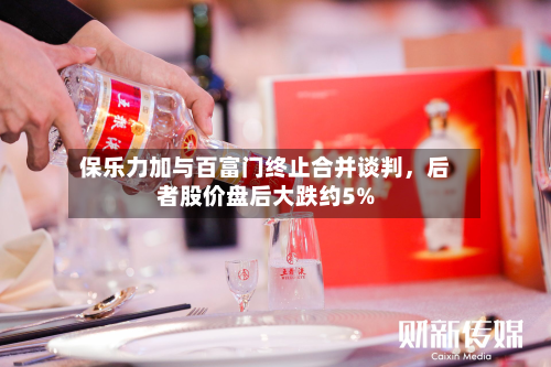 保乐力加与百富门终止合并谈判	，后者股价盘后大跌约5%-第2张图片