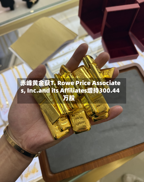 赤峰黄金获T. Rowe Price Associates, Inc.and its Affiliates增持300.44万股-第2张图片