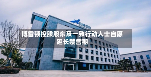 博雷顿控股股东及一致行动人士自愿延长禁售期-第2张图片