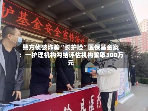 警方侦破诈骗“长护险	”医保基金案：一护理机构勾结评估机构骗取300万元-第2张图片