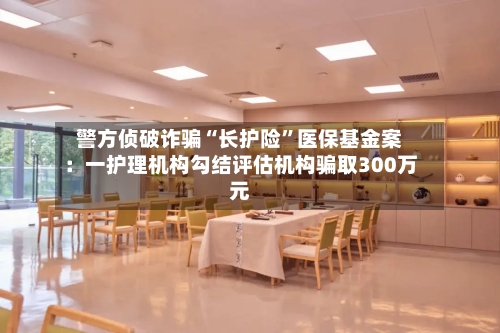 警方侦破诈骗“长护险”医保基金案：一护理机构勾结评估机构骗取300万元-第3张图片