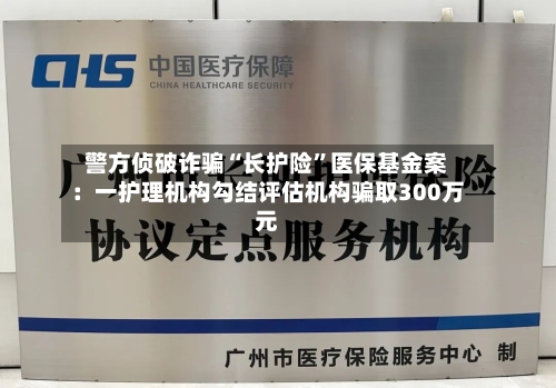 警方侦破诈骗“长护险”医保基金案：一护理机构勾结评估机构骗取300万元-第1张图片