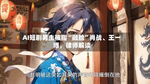 AI短剧男主被指“融脸”肖战	、王一博	，律师解读-第2张图片