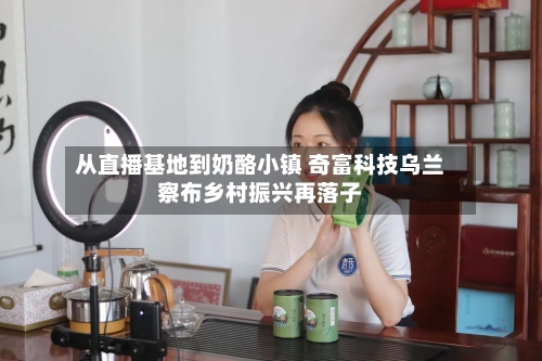 从直播基地到奶酪小镇 奇富科技乌兰察布乡村振兴再落子-第1张图片