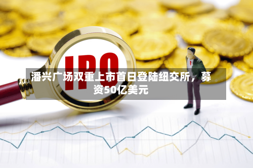 潘兴广场双重上市首日登陆纽交所，募资50亿美元-第2张图片