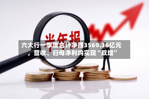 六大行一季度合计净赚3569.36亿元，营收、归母净利均实现“双增”-第2张图片