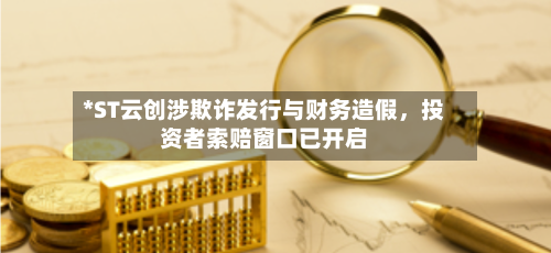 *ST云创涉欺诈发行与财务造假，投资者索赔窗口已开启-第1张图片