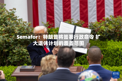 Semafor：特朗普将签署行政命令 扩大退休计划的覆盖范围-第1张图片