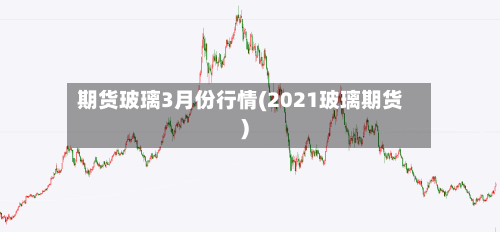 期货玻璃3月份行情(2021玻璃期货)-第1张图片