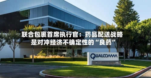 联合包裹首席执行官：药品配送战略是对冲经济不确定性的“良药”-第2张图片