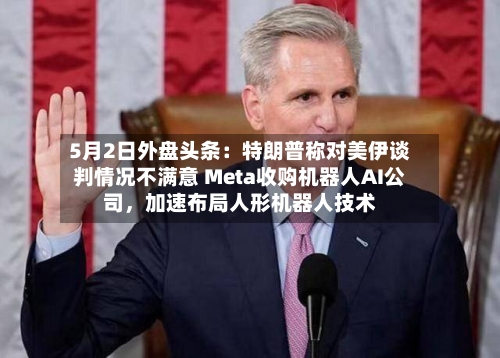 5月2日外盘头条：特朗普称对美伊谈判情况不满意 Meta收购机器人AI公司，加速布局人形机器人技术-第1张图片