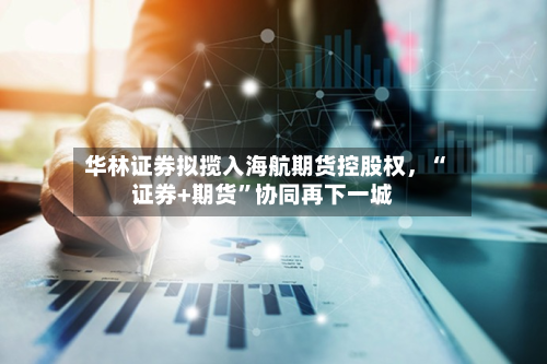 华林证券拟揽入海航期货控股权，“证券+期货	”协同再下一城-第1张图片