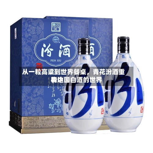 从一粒高粱到世界餐桌，青花汾酒重构中国白酒的世界表达-第1张图片