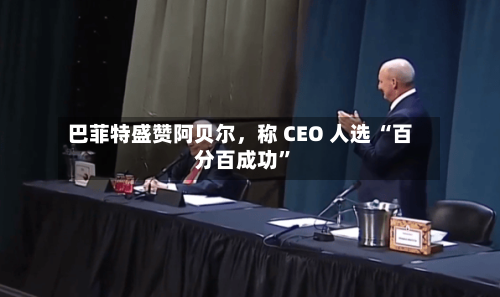 巴菲特盛赞阿贝尔，称 CEO 人选 “百分百成功”-第2张图片