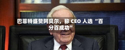 巴菲特盛赞阿贝尔，称 CEO 人选 “百分百成功	”-第1张图片