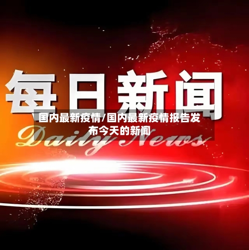 国内最新疫情/国内最新疫情报告发布今天的新闻-第1张图片