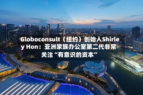 Globoconsult（纽约）创始人Shirley Hon：亚洲家族办公室第二代非常关注“有意识的资本	”-第1张图片