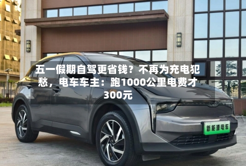 五一假期自驾更省钱？不再为充电犯愁，电车车主：跑1000公里电费才300元-第1张图片
