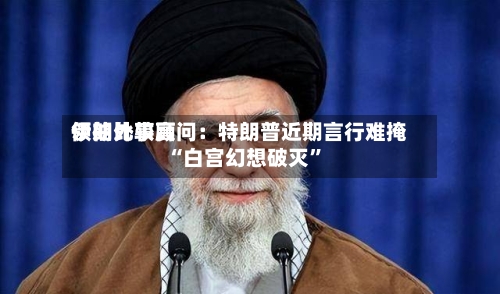 伊朗比较高领袖外事顾问：特朗普近期言行难掩“白宫幻想破灭	”-第2张图片