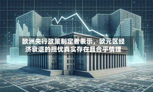 欧洲央行政策制定者表示，欧元区经济衰退的担忧真实存在且合乎情理-第1张图片