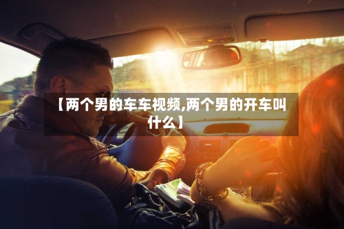 【两个男的车车视频,两个男的开车叫什么】-第1张图片