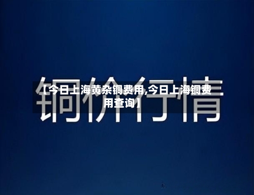 【今日上海黄杂铜费用,今日上海铜费用查询】-第1张图片