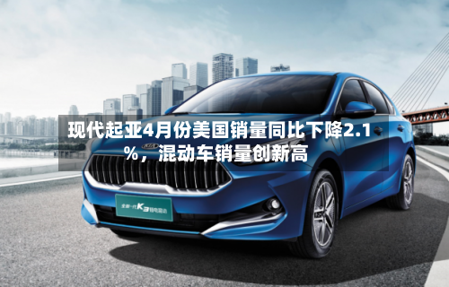 现代起亚4月份美国销量同比下降2.1%，混动车销量创新高-第1张图片
