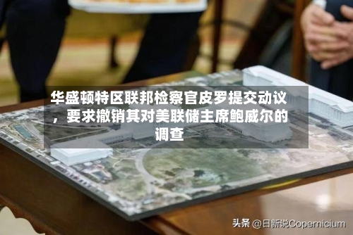华盛顿特区联邦检察官皮罗提交动议，要求撤销其对美联储主席鲍威尔的调查-第2张图片