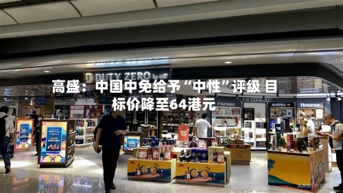 高盛：中国中免给予“中性”评级 目标价降至64港元-第3张图片