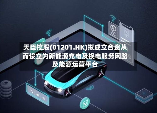 天臣控股(01201.HK)拟成立合资从而设立为新能源充电及换电服务网路及能源运营平台-第2张图片