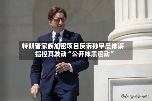 特朗普家族加密项目反诉孙宇晨诽谤 指控其发动“公开抹黑运动”-第3张图片