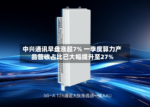 中兴通讯早盘涨超7% 一季度算力产品营收占比已大幅提升至27%-第1张图片