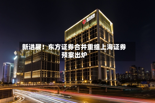 新进展！东方证券合并重组上海证券预案出炉-第3张图片