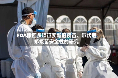 FDA撤回多项证实新冠疫苗	、带状疱疹疫苗安全性的研究-第1张图片