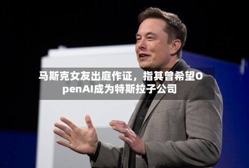 马斯克女友出庭作证	，指其曾希望OpenAI成为特斯拉子公司-第1张图片
