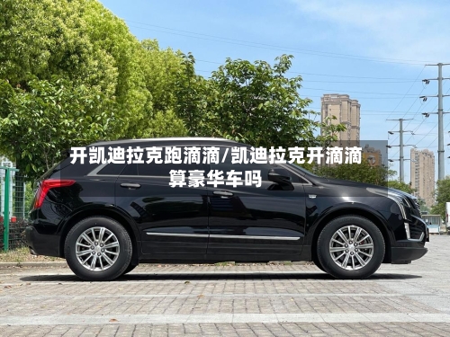 开凯迪拉克跑滴滴/凯迪拉克开滴滴算豪华车吗-第1张图片