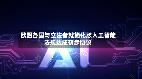 欧盟各国与立法者就简化版人工智能法规达成初步协议-第1张图片