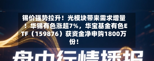 锡价强势拉升！光模块带来需求增量！华锡有色涨超7%，华宝基金有色ETF（159876）获资金净申购1800万份！-第2张图片
