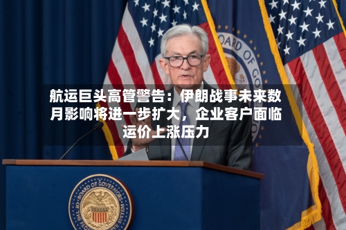 航运巨头高管警告：伊朗战事未来数月影响将进一步扩大，企业客户面临运价上涨压力-第1张图片