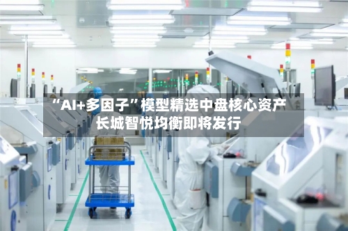 “AI+多因子”模型精选中盘核心资产 长城智悦均衡即将发行-第2张图片