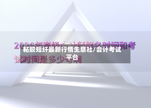 粘胶短纤最新行情生意社/会计考试平台-第1张图片