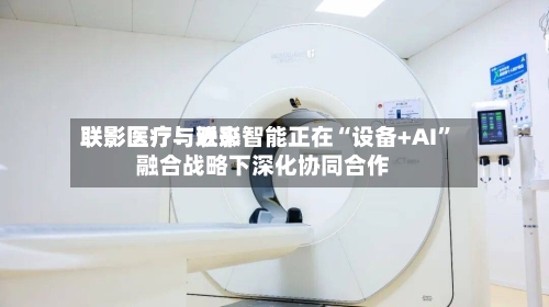 联影医疗：近来联影医疗与联影智能正在“设备+AI	”融合战略下深化协同合作-第1张图片
