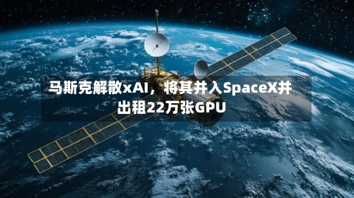马斯克解散xAI	，将其并入SpaceX并出租22万张GPU-第1张图片