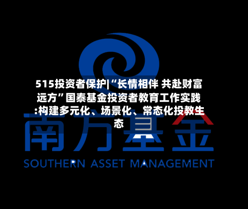 515投资者保护|“长情相伴 共赴财富远方	”国泰基金投资者教育工作实践:构建多元化、场景化	、常态化投教生态-第2张图片