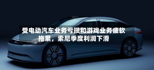 受电动汽车业务亏损和游戏业务疲软拖累，索尼季度利润下滑-第3张图片