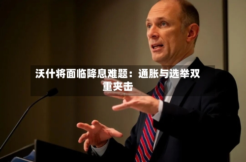 沃什将面临降息难题：通胀与选举双重夹击-第1张图片